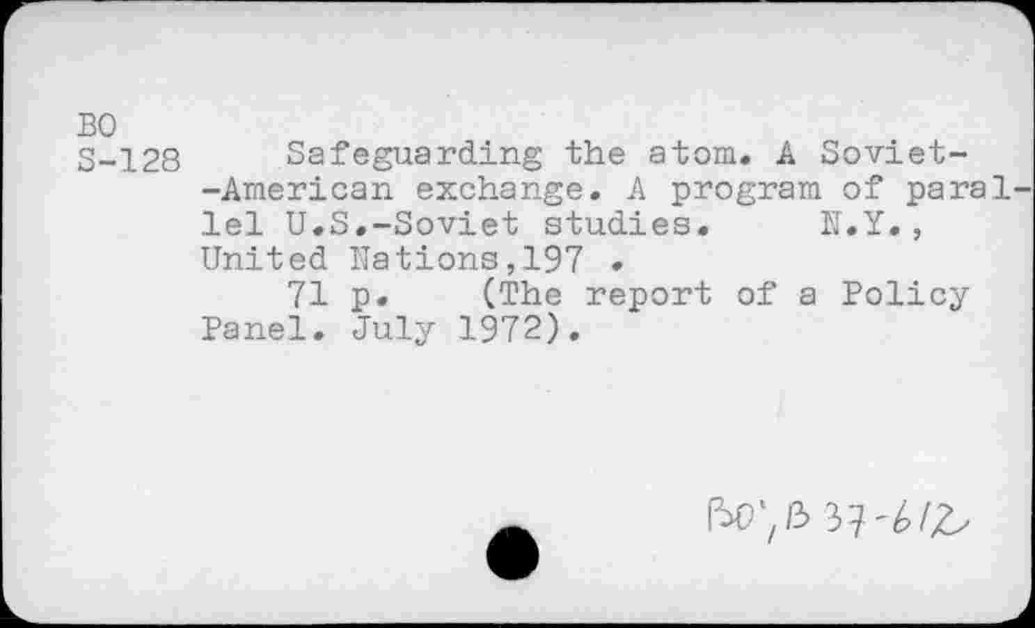 ﻿BO
S-128 Safeguarding the atom. A Soviet--American exchange. A program of paral lei U.S.-Soviet studies. N.Y. , United Nations,197 .
71 p. (The report of a Policy Panel. July 1972).
